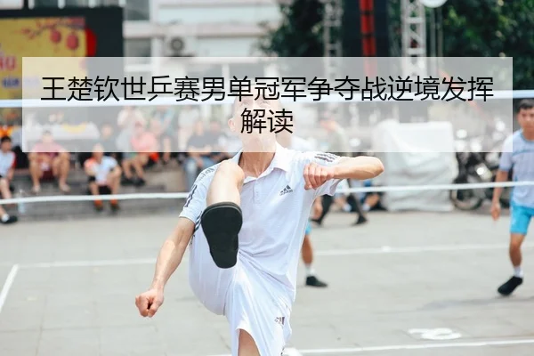 王楚钦世乒赛男单冠军争夺战逆境发挥解读